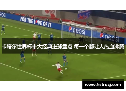 卡塔尔世界杯十大经典进球盘点 每一个都让人热血沸腾