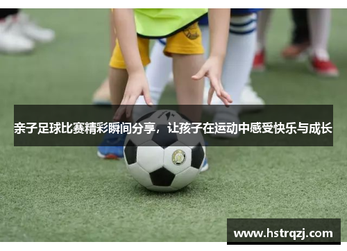亲子足球比赛精彩瞬间分享，让孩子在运动中感受快乐与成长