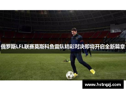 俄罗斯LFL联赛莫斯科鱼雷队精彩对决即将开启全新篇章