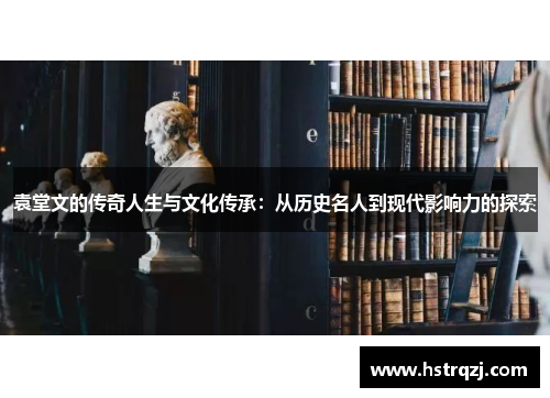 袁堂文的传奇人生与文化传承：从历史名人到现代影响力的探索